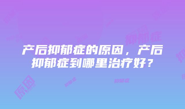 产后抑郁症的原因，产后抑郁症到哪里治疗好？