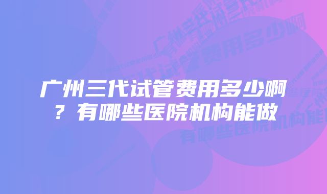 广州三代试管费用多少啊？有哪些医院机构能做