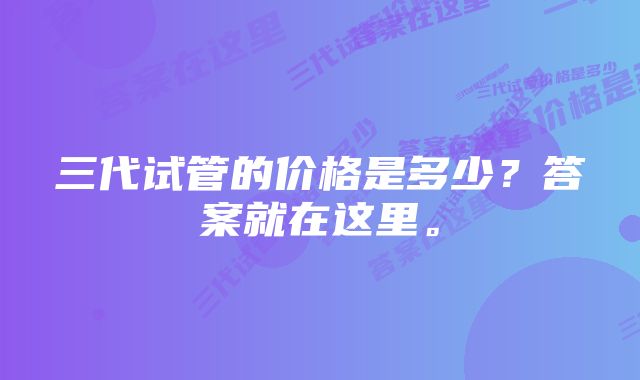 三代试管的价格是多少？答案就在这里。