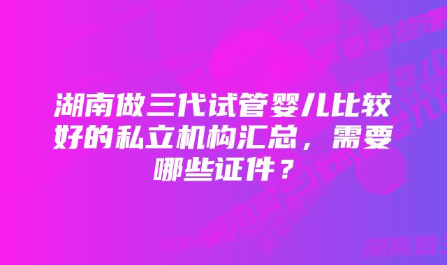 湖南做三代试管婴儿比较好的私立机构汇总，需要哪些证件？