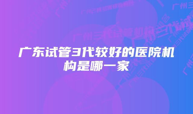 广东试管3代较好的医院机构是哪一家