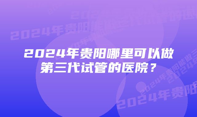 2024年贵阳哪里可以做第三代试管的医院？