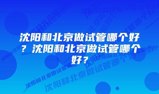 沈阳和北京做试管哪个好？沈阳和北京做试管哪个好？