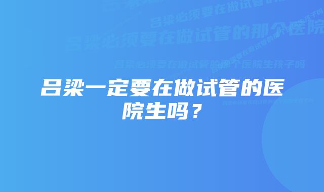 吕梁一定要在做试管的医院生吗？