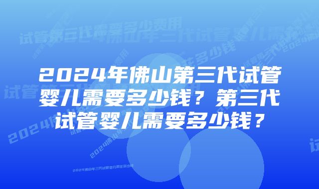 2024年佛山第三代试管婴儿需要多少钱？第三代试管婴儿需要多少钱？