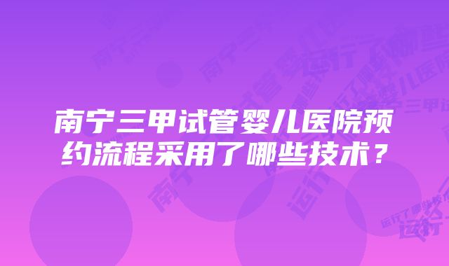 南宁三甲试管婴儿医院预约流程采用了哪些技术？