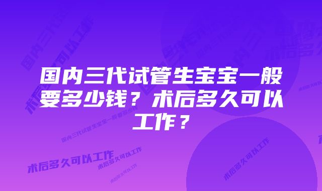 国内三代试管生宝宝一般要多少钱？术后多久可以工作？