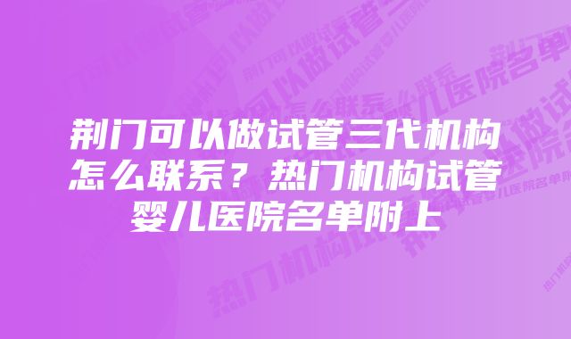 荆门可以做试管三代机构怎么联系？热门机构试管婴儿医院名单附上