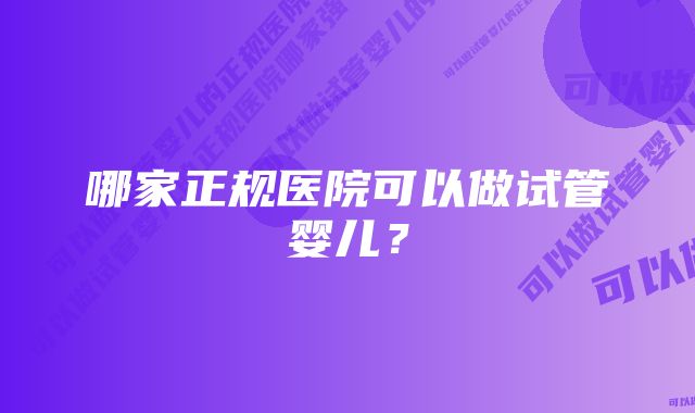 哪家正规医院可以做试管婴儿？