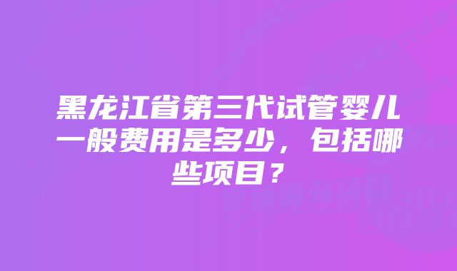 黑龙江省第三代试管婴儿一般费用是多少，包括哪些项目？