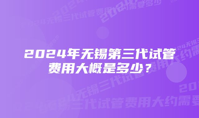 2024年无锡第三代试管费用大概是多少？