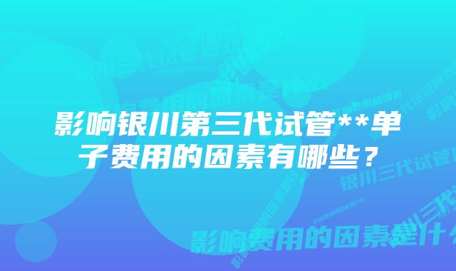 影响银川第三代试管**单子费用的因素有哪些？