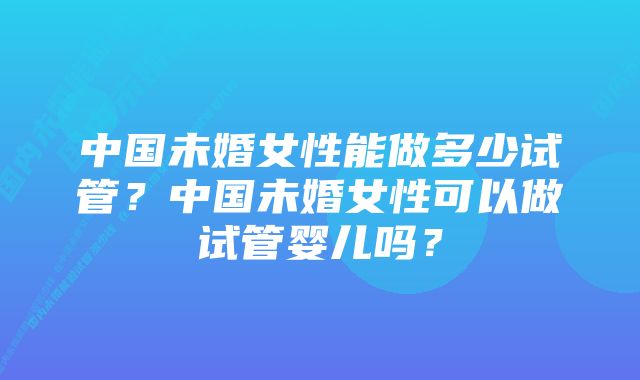 中国未婚女性能做多少试管？中国未婚女性可以做试管婴儿吗？