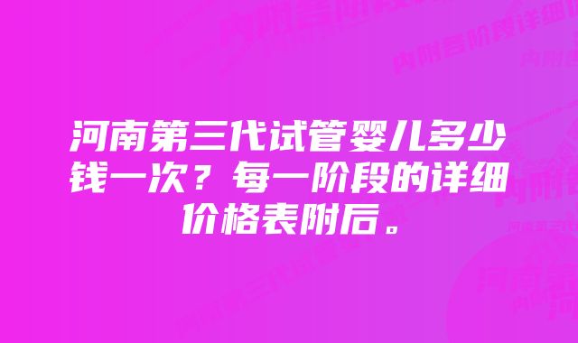 河南第三代试管婴儿多少钱一次？每一阶段的详细价格表附后。