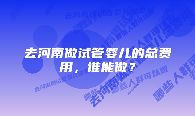 去河南做试管婴儿的总费用，谁能做？