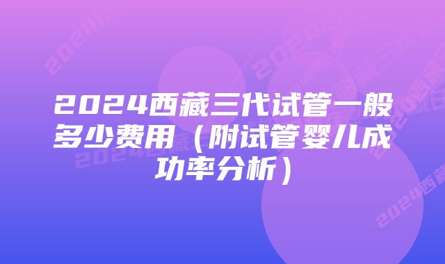 2024西藏三代试管一般多少费用（附试管婴儿成功率分析）