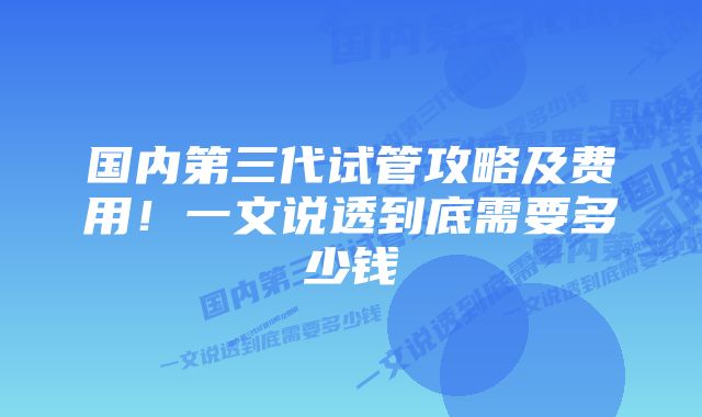 国内第三代试管攻略及费用！一文说透到底需要多少钱