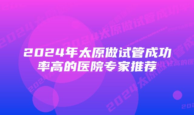 2024年太原做试管成功率高的医院专家推荐