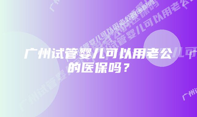 广州试管婴儿可以用老公的医保吗？