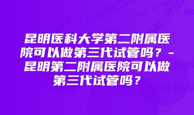 昆明医科大学第二附属医院可以做第三代试管吗？-昆明第二附属医院可以做第三代试管吗？