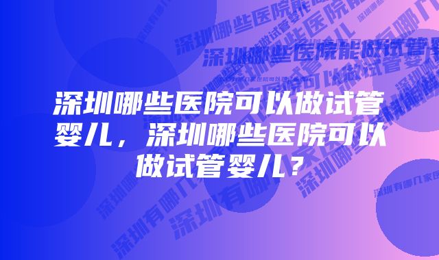 深圳哪些医院可以做试管婴儿，深圳哪些医院可以做试管婴儿？