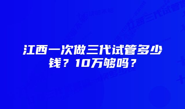 江西一次做三代试管多少钱？10万够吗？