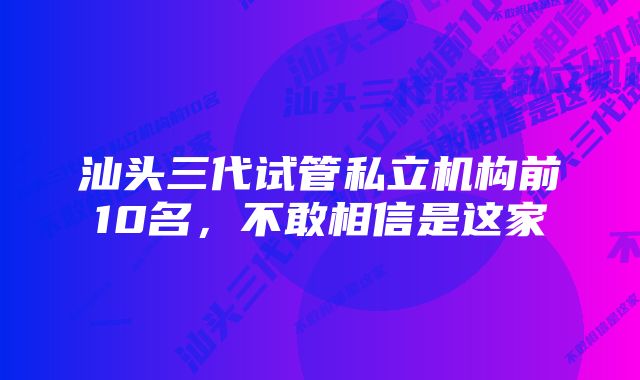 汕头三代试管私立机构前10名，不敢相信是这家