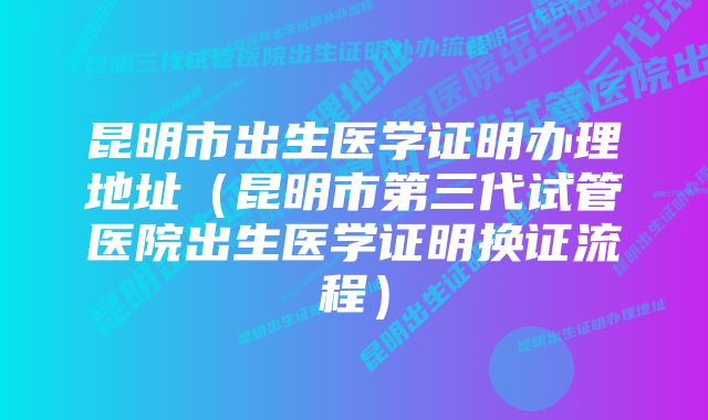 昆明市出生医学证明办理地址（昆明市第三代试管医院出生医学证明换证流程）