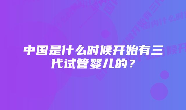 中国是什么时候开始有三代试管婴儿的？