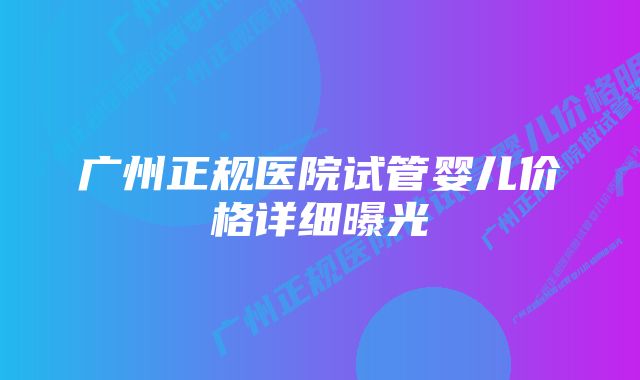 广州正规医院试管婴儿价格详细曝光