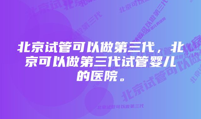 北京试管可以做第三代，北京可以做第三代试管婴儿的医院。