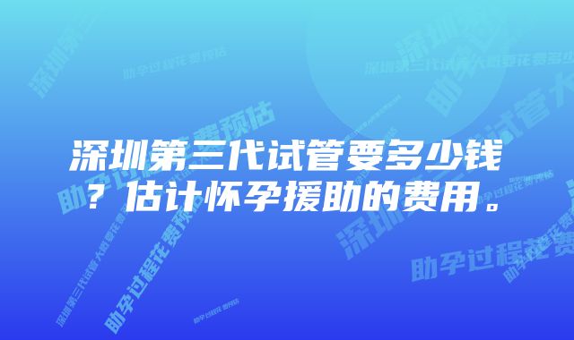 深圳第三代试管要多少钱？估计怀孕援助的费用。