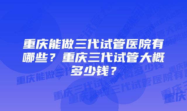 重庆能做三代试管医院有哪些？重庆三代试管大概多少钱？