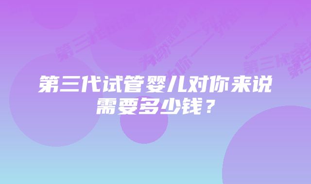 第三代试管婴儿对你来说需要多少钱？