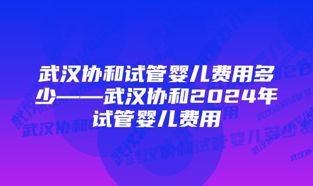 武汉协和试管婴儿费用多少——武汉协和2024年试管婴儿费用