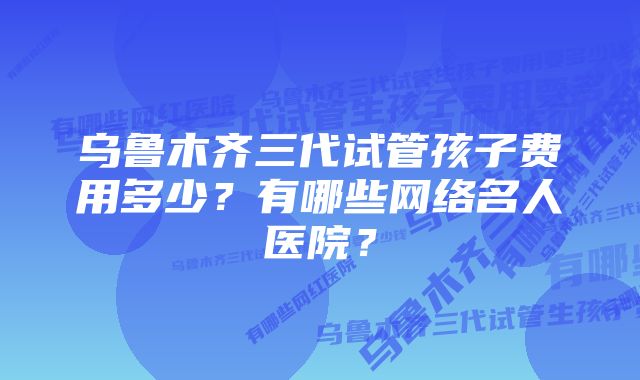 乌鲁木齐三代试管孩子费用多少？有哪些网络名人医院？