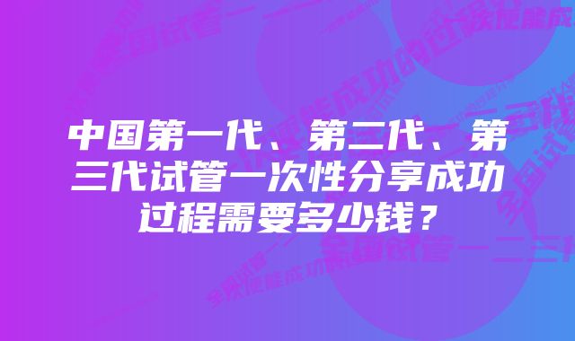 中国第一代、第二代、第三代试管一次性分享成功过程需要多少钱？