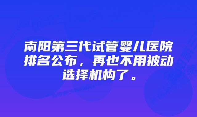 南阳第三代试管婴儿医院排名公布，再也不用被动选择机构了。