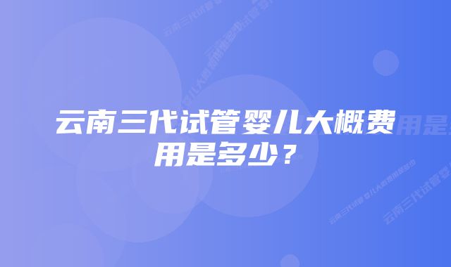 云南三代试管婴儿大概费用是多少？