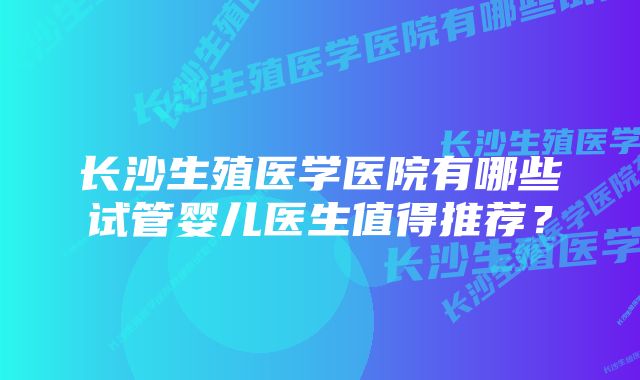 长沙生殖医学医院有哪些试管婴儿医生值得推荐？