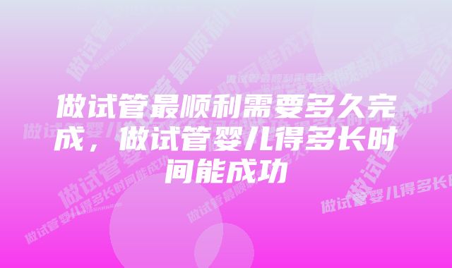 做试管最顺利需要多久完成，做试管婴儿得多长时间能成功