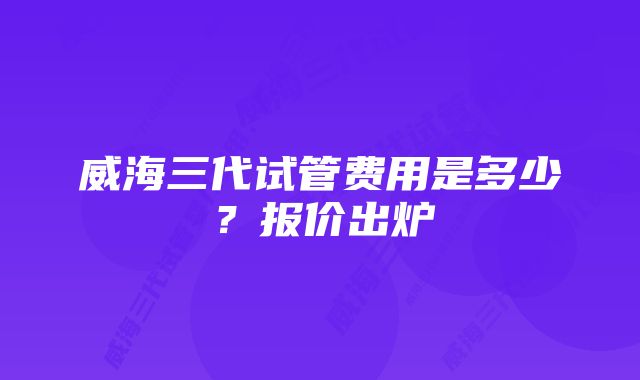 威海三代试管费用是多少？报价出炉