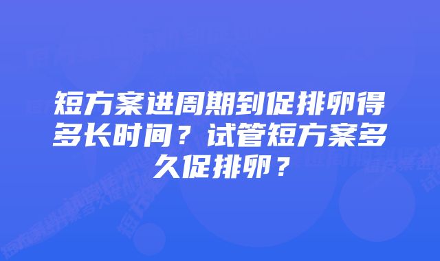 短方案进周期到促排卵得多长时间？试管短方案多久促排卵？