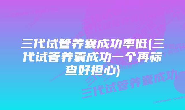 三代试管养囊成功率低(三代试管养囊成功一个再筛查好担心)