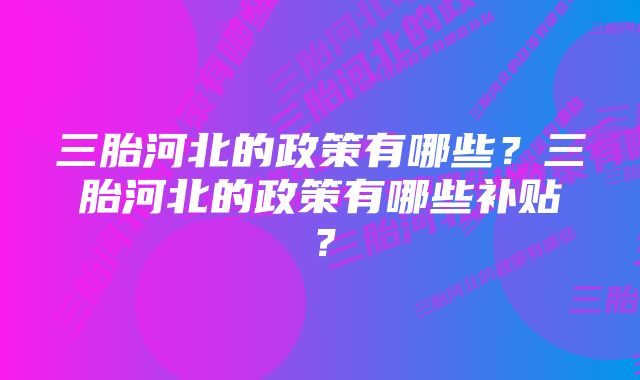 三胎河北的政策有哪些？三胎河北的政策有哪些补贴？