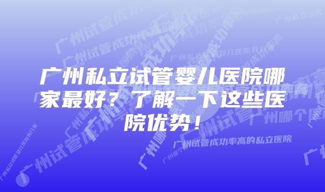 广州私立试管婴儿医院哪家最好？了解一下这些医院优势！