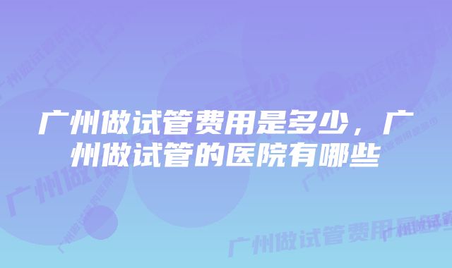 广州做试管费用是多少，广州做试管的医院有哪些