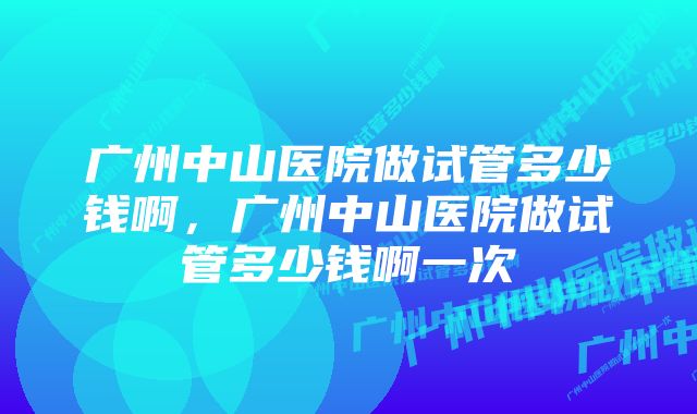 广州中山医院做试管多少钱啊，广州中山医院做试管多少钱啊一次