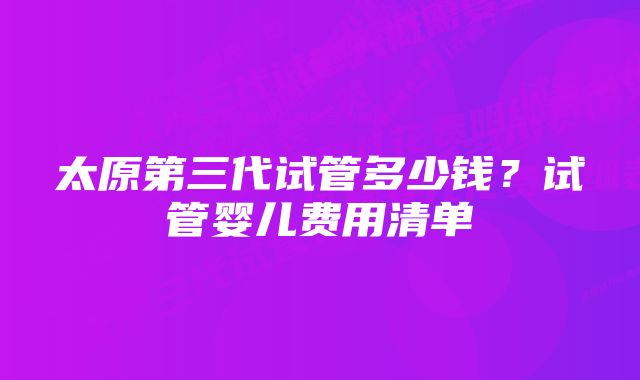 太原第三代试管多少钱？试管婴儿费用清单