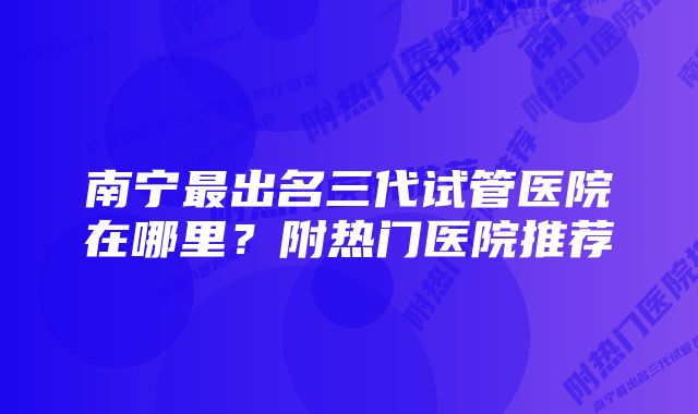 南宁最出名三代试管医院在哪里？附热门医院推荐